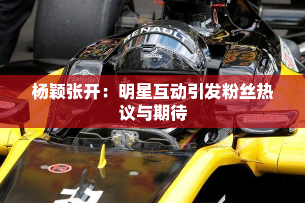 杨颖张开：明星互动引发粉丝热议与期待