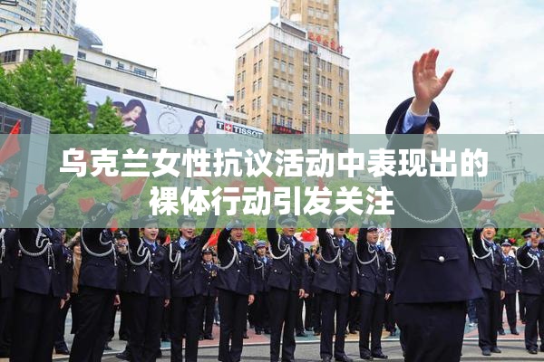 乌克兰女性抗议活动中表现出的裸体行动引发关注