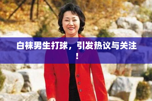 白袜男生打球，引发热议与关注！