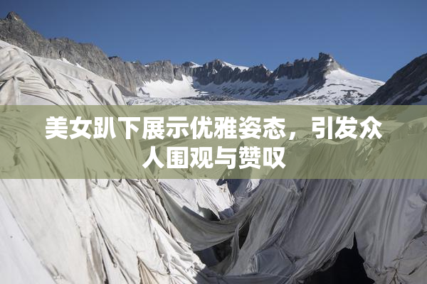 美女趴下展示优雅姿态，引发众人围观与赞叹