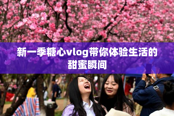 新一季糖心vlog带你体验生活的甜蜜瞬间