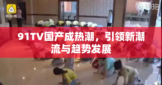 91TV国产成热潮，引领新潮流与趋势发展