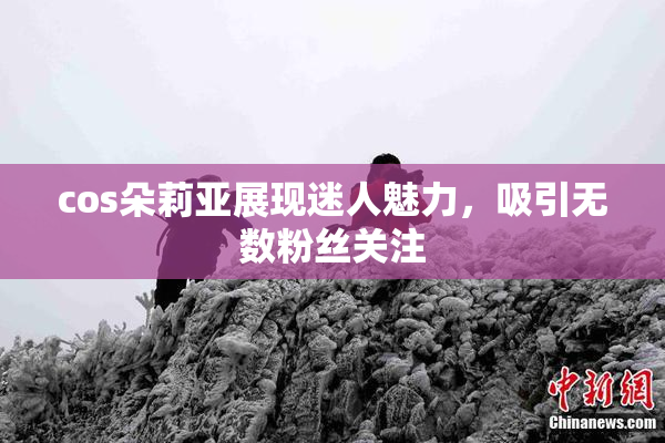 cos朵莉亚展现迷人魅力，吸引无数粉丝关注