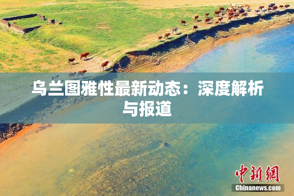 乌兰图雅性最新动态：深度解析与报道
