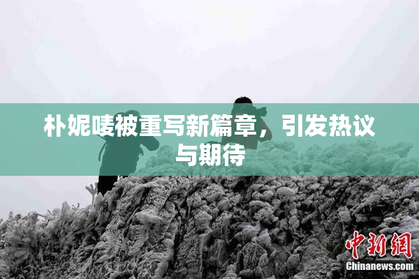 朴妮唛被重写新篇章，引发热议与期待