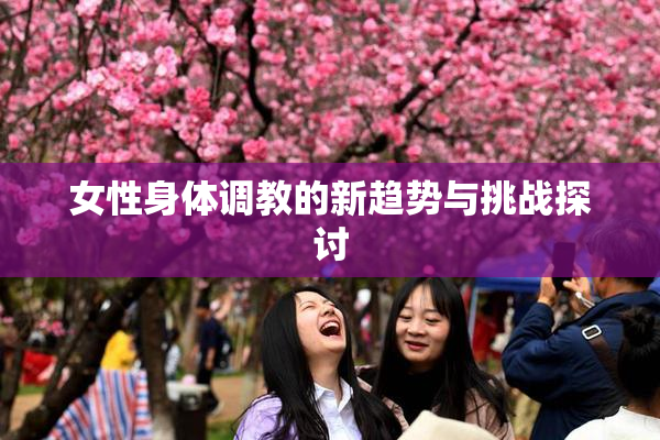 女性身体调教的新趋势与挑战探讨