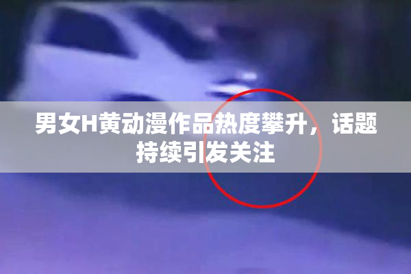 男女H黄动漫作品热度攀升，话题持续引发关注