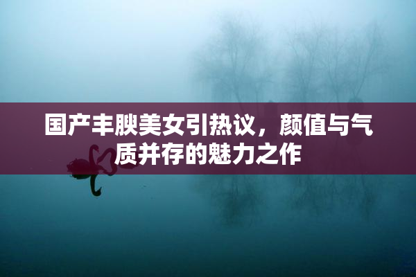 国产丰腴美女引热议，颜值与气质并存的魅力之作