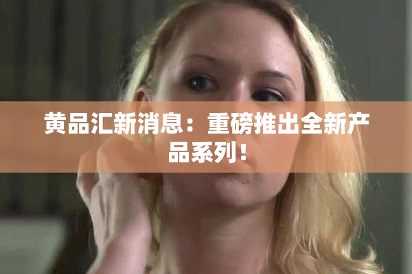黄品汇新消息：重磅推出全新产品系列！