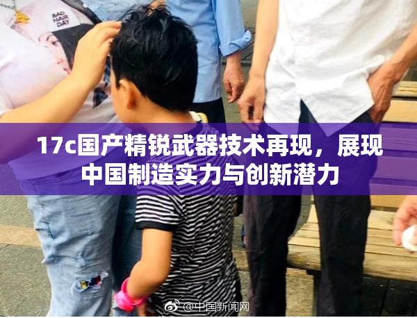 17c国产精锐武器技术再现，展现中国制造实力与创新潜力