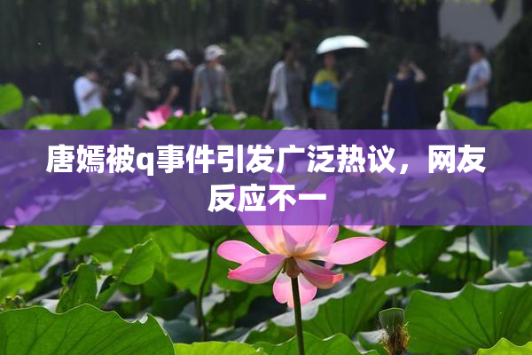 唐嫣被q事件引发广泛热议，网友反应不一