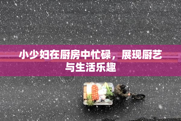 小少妇在厨房中忙碌，展现厨艺与生活乐趣