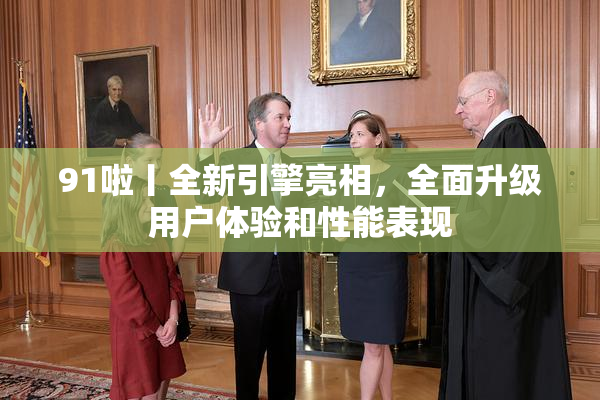 91啦丨全新引擎亮相，全面升级用户体验和性能表现