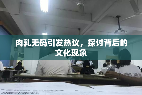 肉乳无码引发热议，探讨背后的文化现象