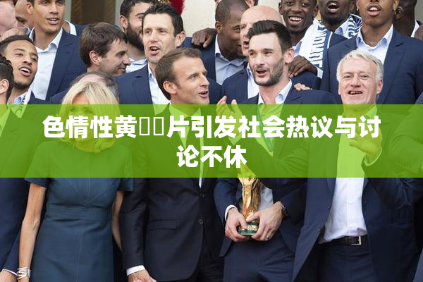 色情性黄❌‌片引发社会热议与讨论不休