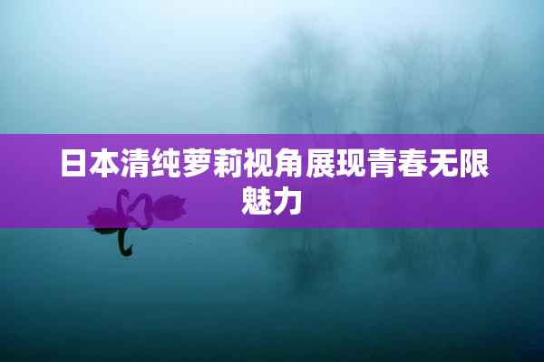 日本清纯萝莉视角展现青春无限魅力