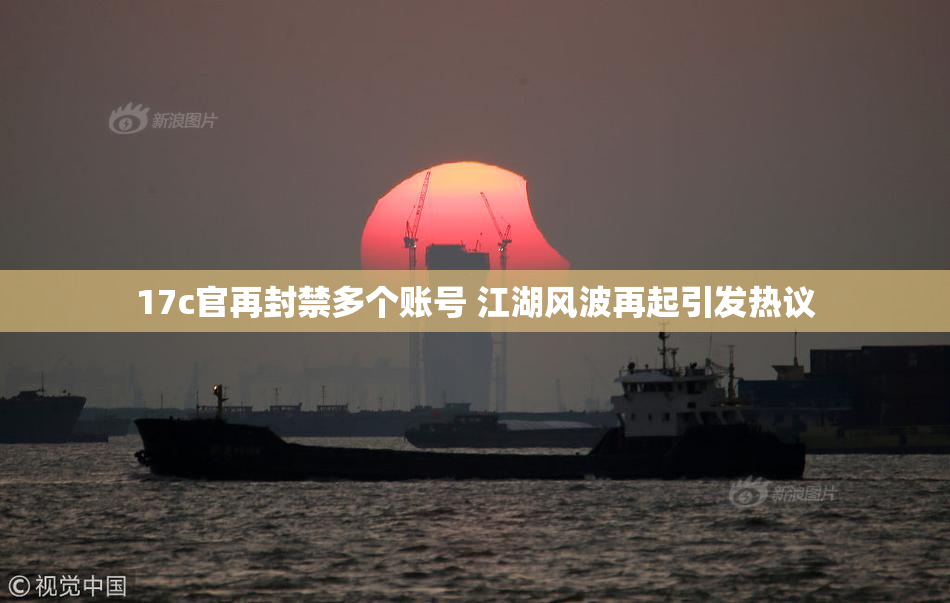 17c官再封禁多个账号 江湖风波再起引发热议
