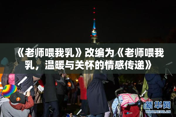 《老师喂我乳》改编为《老师喂我乳，温暖与关怀的情感传递》