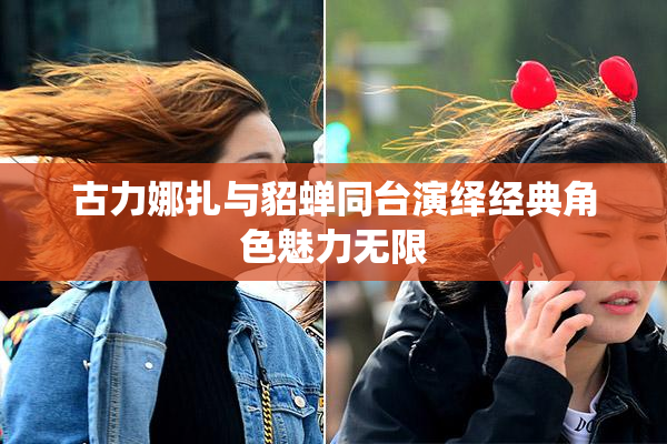 古力娜扎与貂蝉同台演绎经典角色魅力无限