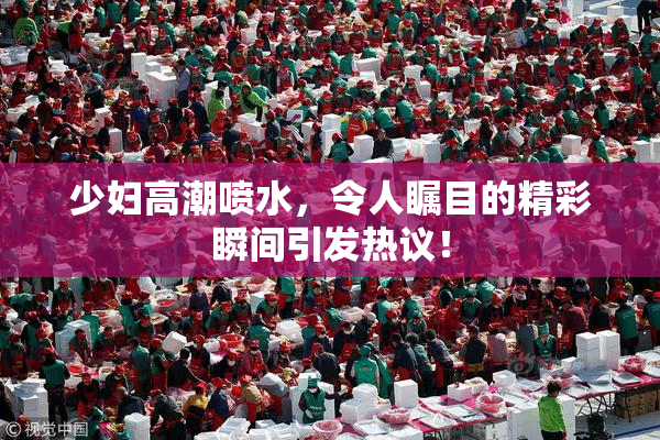 少妇高潮喷水，令人瞩目的精彩瞬间引发热议！