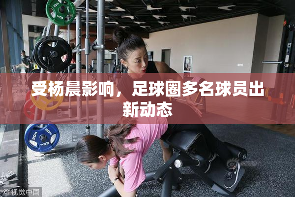 受杨晨影响，足球圈多名球员出新动态