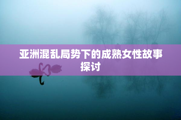 亚洲混乱局势下的成熟女性故事探讨
