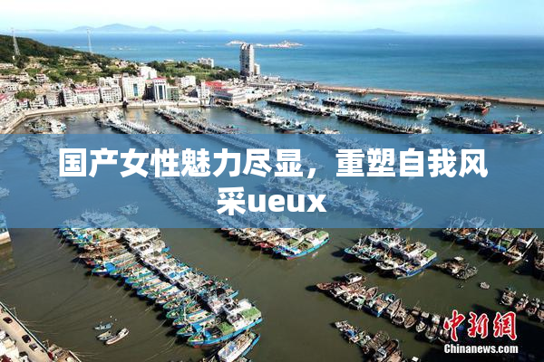 国产女性魅力尽显，重塑自我风采ueux