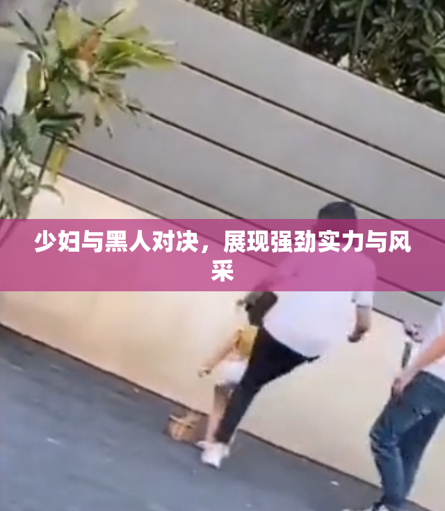 少妇与黑人对决，展现强劲实力与风采