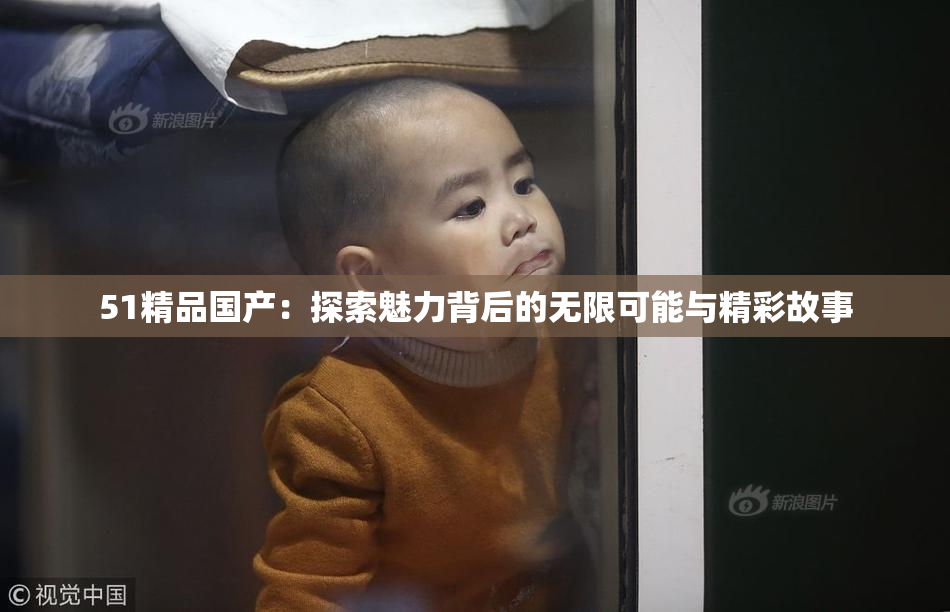 51精品国产：探索魅力背后的无限可能与精彩故事