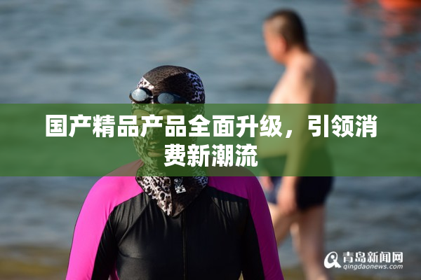 国产精品产品全面升级，引领消费新潮流