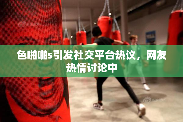 色啪啪s引发社交平台热议，网友热情讨论中