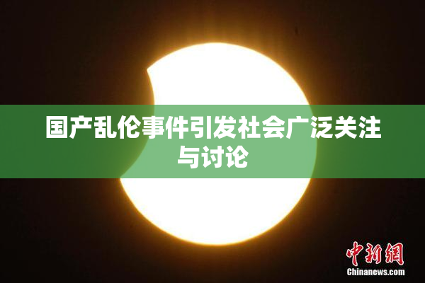 国产乱伦事件引发社会广泛关注与讨论