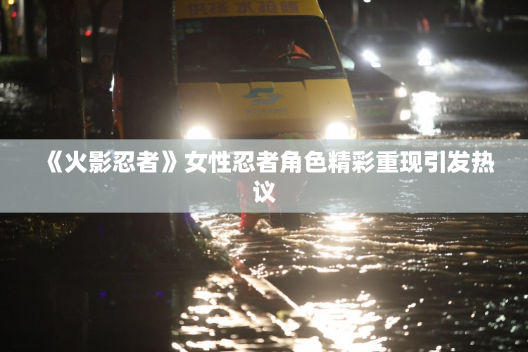 《火影忍者》女性忍者角色精彩重现引发热议