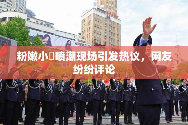 粉嫩小泬喷潮现场引发热议，网友纷纷评论