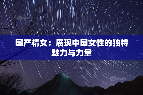 国产精女：展现中国女性的独特魅力与力量