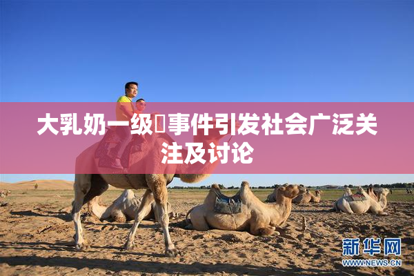 大乳奶一级婬事件引发社会广泛关注及讨论