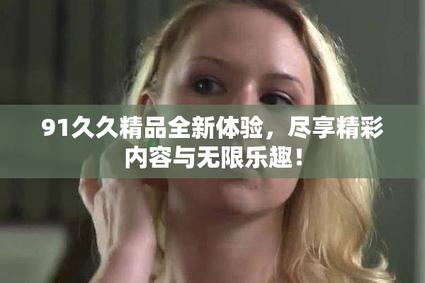 91久久精品全新体验，尽享精彩内容与无限乐趣！
