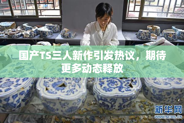 国产TS三人新作引发热议，期待更多动态释放