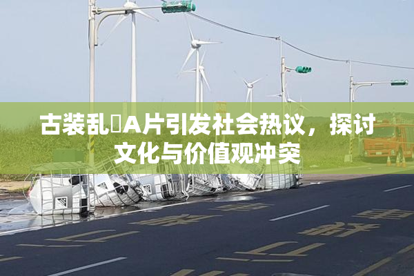 古装乱婬A片引发社会热议，探讨文化与价值观冲突