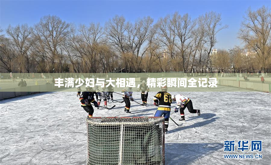 丰满少妇与大相遇，精彩瞬间全记录