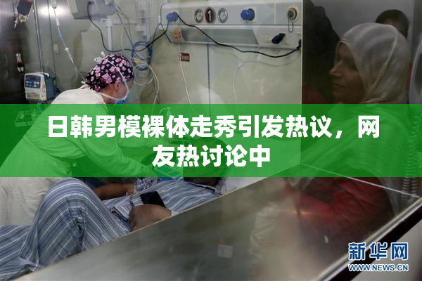 日韩男模裸体走秀引发热议，网友热讨论中