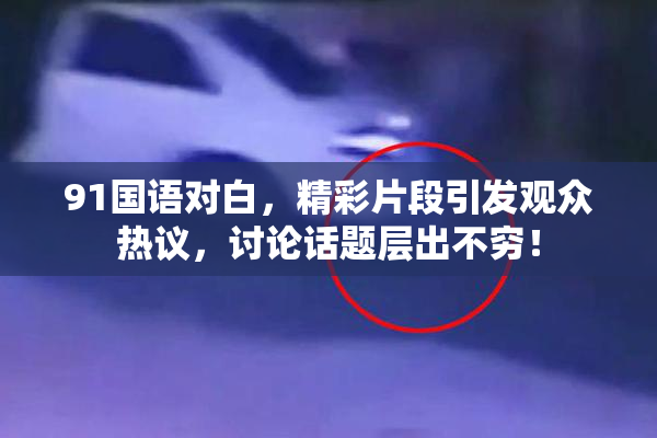 91国语对白，精彩片段引发观众热议，讨论话题层出不穷！