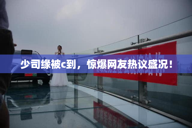 少司缘被c到，惊爆网友热议盛况！