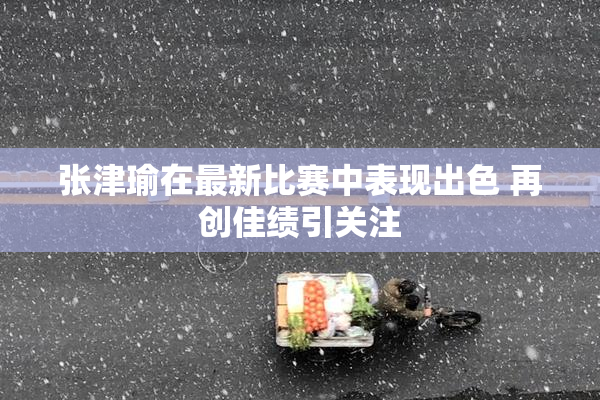 张津瑜在最新比赛中表现出色 再创佳绩引关注