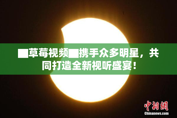 ▇草莓视频▇携手众多明星，共同打造全新视听盛宴！