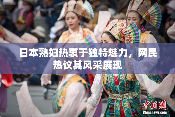 日本熟妇热衷于独特魅力，网民热议其风采展现
