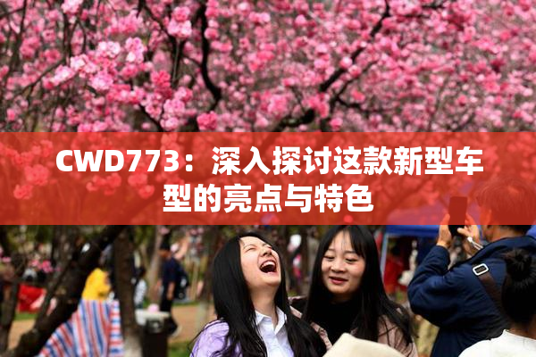 CWD773：深入探讨这款新型车型的亮点与特色