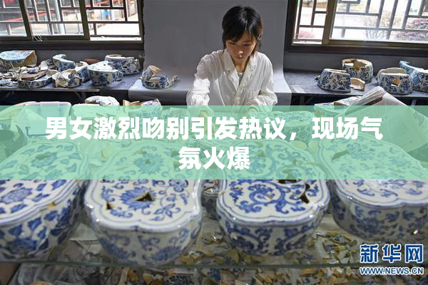 男女激烈吻别引发热议，现场气氛火爆