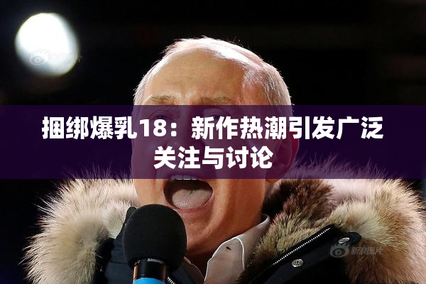 捆绑爆乳18：新作热潮引发广泛关注与讨论