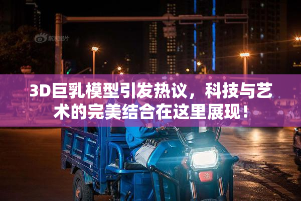 3D巨乳模型引发热议，科技与艺术的完美结合在这里展现！